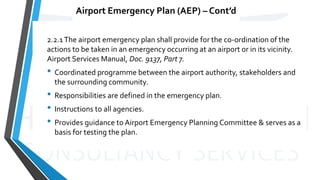 Airport Emergency Plan (AEP) – Cont’d
2.2.1The airport emergency plan shall provide for the co-ordination of the
actions to be taken in an emergency occurring at an airport or in its vicinity.
Airport Services Manual, Doc. 9137, Part 7.
• Coordinated programme between the airport authority, stakeholders and
the surrounding community.
• Responsibilities are defined in the emergency plan.
• Instructions to all agencies.
• Provides guidance to Airport Emergency Planning Committee & serves as a
basis for testing the plan.
 