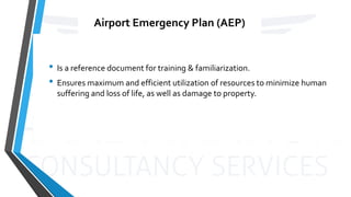 Airport Emergency Plan (AEP)
• Is a reference document for training & familiarization.
• Ensures maximum and efficient utilization of resources to minimize human
suffering and loss of life, as well as damage to property.
 