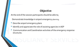 Objective
At the end of the session participants should be able to;
Demonstrate knowledge in airport emergency planning.
• Describe airport emergency plans
• Identify and appreciate the role of assisting agencies in AEP
• Communication and Coordination activities of the emergency response
structures.
 