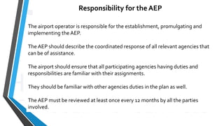 Responsibility for the AEP
The airport operator is responsible for the establishment, promulgating and
implementing the AEP.
The AEP should describe the coordinated response of all relevant agencies that
can be of assistance.
The airport should ensure that all participating agencies having duties and
responsibilities are familiar with their assignments.
They should be familiar with other agencies duties in the plan as well.
The AEP must be reviewed at least once every 12 months by all the parties
involved.
 