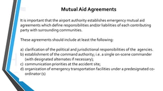 Mutual Aid Agreements
It is important that the airport authority establishes emergency mutual aid
agreements which define responsibilities and/or liabilities of each contributing
party with surrounding communities.
These agreements should include at least the following:
a) clarification of the political and jurisdictional responsibilities of the agencies.
b) establishment of the command authority; i.e. a single on-scene commander
(with designated alternates if necessary);
c) communication priorities at the accident site;
d) organization of emergency transportation facilities under a predesignated co-
ordinator (s)
 
