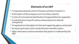 Elements of an AEP
• A scope describing the extent of the plan and those involved in it.
• A description of the emergency communications network.
• A chain of command and identification of responsibilities for responders.
• An identification of specific actions and procedures for selected
emergencies.
• An agreement or description of what each supporting agency will provide.
• An airport grid map or other accident/location identifier system.
• Other information and documentation that pertain to implementing the
AEP.
 