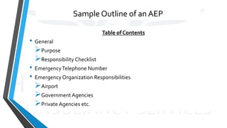 Sample Outline of an AEP
Table of Contents
• General
Purpose
Responsibility Checklist
• EmergencyTelephone Number
• Emergency Organization Responsibilities
Airport
Government Agencies
Private Agencies etc.
 
