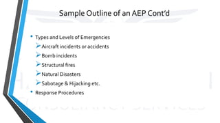 Sample Outline of an AEP Cont’d
• Types and Levels of Emergencies
Aircraft incidents or accidents
Bomb incidents
Structural fires
Natural Disasters
Sabotage & Hijacking etc.
• Response Procedures
 