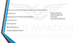 Airport authority
AssistingAgencies
Activation
command and Control
The agencies involved in the airport emergency plan shall be alerted to;
Fire/Structural
Sabotage: BombThreat (Including Buildings)
Unlawful Seizure
Natural Disaster
Medical Emergency
Hazardous Material Incident
 