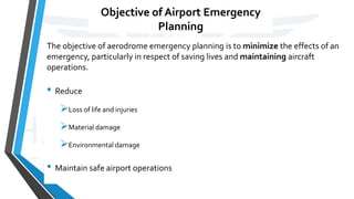 Objective of Airport Emergency
Planning
The objective of aerodrome emergency planning is to minimize the effects of an
emergency, particularly in respect of saving lives and maintaining aircraft
operations.
• Reduce
Loss of life and injuries
Material damage
Environmental damage
• Maintain safe airport operations
 