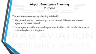 Airport Emergency Planning
Purpose
The aerodrome emergency planning sets forth:
• the procedures for coordinating the response of different aerodrome
agencies (or services) and
• those agencies in the surrounding community that could be of assistance in
responding to the emergency.
 