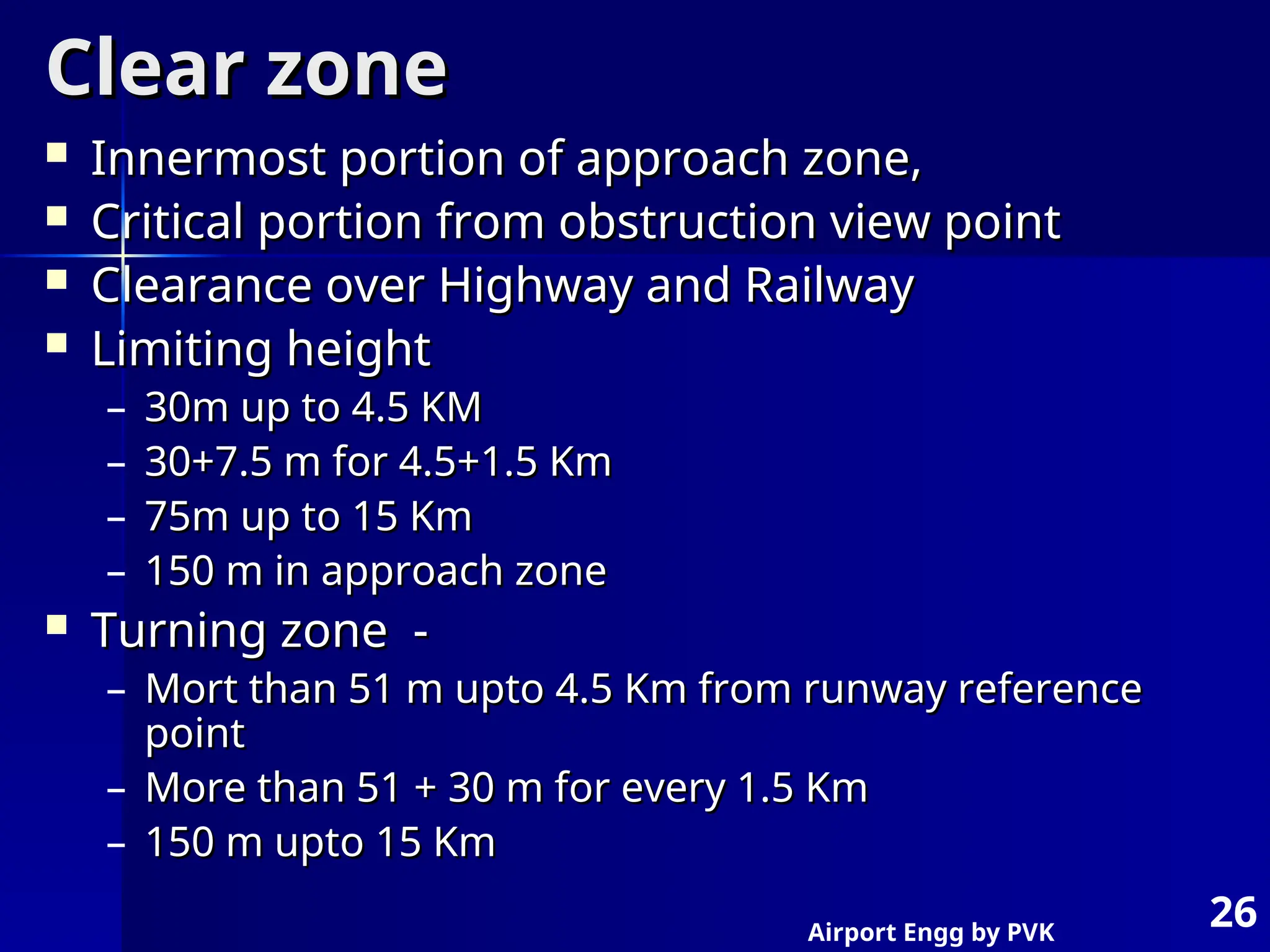 Airport Engg by PVK
26
Clear zone
Clear zone
 Innermost portion of approach zone,
Innermost portion of approach zone,
 Critical portion from obstruction view point
Critical portion from obstruction view point
 Clearance over Highway and Railway
Clearance over Highway and Railway
 Limiting height
Limiting height
– 30m up to 4.5 KM
30m up to 4.5 KM
– 30+7.5 m for 4.5+1.5 Km
30+7.5 m for 4.5+1.5 Km
– 75m up to 15 Km
75m up to 15 Km
– 150 m in approach zone
150 m in approach zone
 Turning zone -
Turning zone -
– Mort than 51 m upto 4.5 Km from runway reference
Mort than 51 m upto 4.5 Km from runway reference
point
point
– More than 51 + 30 m for every 1.5 Km
More than 51 + 30 m for every 1.5 Km
– 150 m upto 15 Km
150 m upto 15 Km
 