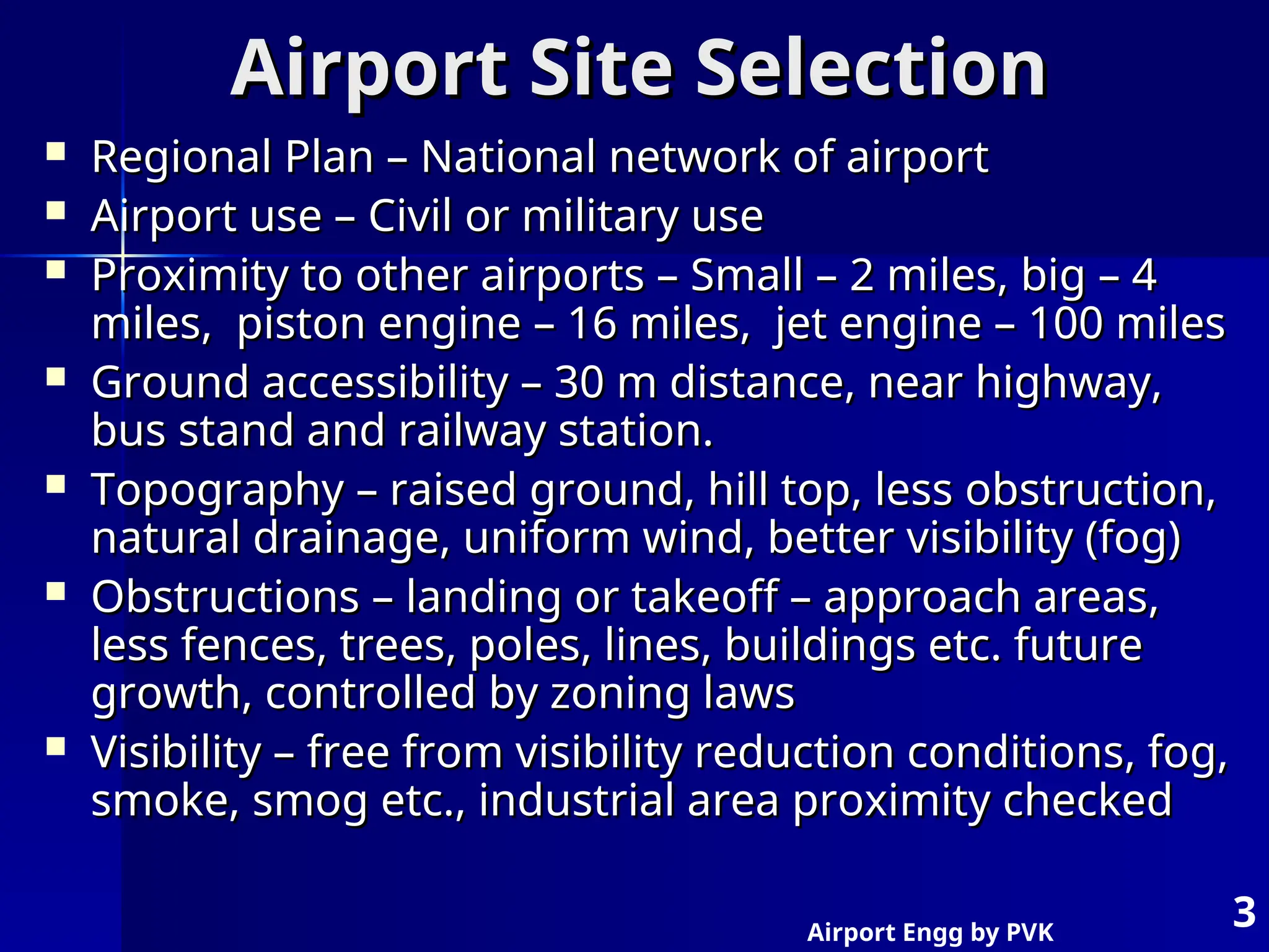 Airport Engg by PVK
3
Airport Site Selection
Airport Site Selection
 Regional Plan – National network of airport
Regional Plan – National network of airport
 Airport use – Civil or military use
Airport use – Civil or military use
 Proximity to other airports – Small – 2 miles, big – 4
Proximity to other airports – Small – 2 miles, big – 4
miles, piston engine – 16 miles, jet engine – 100 miles
miles, piston engine – 16 miles, jet engine – 100 miles
 Ground accessibility – 30 m distance, near highway,
Ground accessibility – 30 m distance, near highway,
bus stand and railway station.
bus stand and railway station.
 Topography – raised ground, hill top, less obstruction,
Topography – raised ground, hill top, less obstruction,
natural drainage, uniform wind, better visibility (fog)
natural drainage, uniform wind, better visibility (fog)
 Obstructions – landing or takeoff – approach areas,
Obstructions – landing or takeoff – approach areas,
less fences, trees, poles, lines, buildings etc. future
less fences, trees, poles, lines, buildings etc. future
growth, controlled by zoning laws
growth, controlled by zoning laws
 Visibility – free from visibility reduction conditions, fog,
Visibility – free from visibility reduction conditions, fog,
smoke, smog etc., industrial area proximity checked
smoke, smog etc., industrial area proximity checked
 