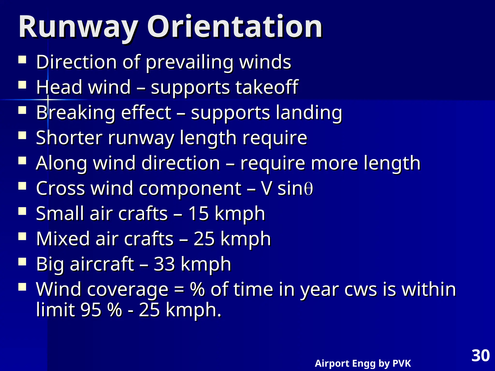 Airport Engg by PVK
30
Runway Orientation
Runway Orientation
 Direction of prevailing winds
Direction of prevailing winds
 Head wind – supports takeoff
Head wind – supports takeoff
 Breaking effect – supports landing
Breaking effect – supports landing
 Shorter runway length require
Shorter runway length require
 Along wind direction – require more length
Along wind direction – require more length
 Cross wind component – V sin
Cross wind component – V sin

 Small air crafts – 15 kmph
Small air crafts – 15 kmph
 Mixed air crafts – 25 kmph
Mixed air crafts – 25 kmph
 Big aircraft – 33 kmph
Big aircraft – 33 kmph
 Wind coverage = % of time in year cws is within
Wind coverage = % of time in year cws is within
limit 95 % - 25 kmph.
limit 95 % - 25 kmph.
 