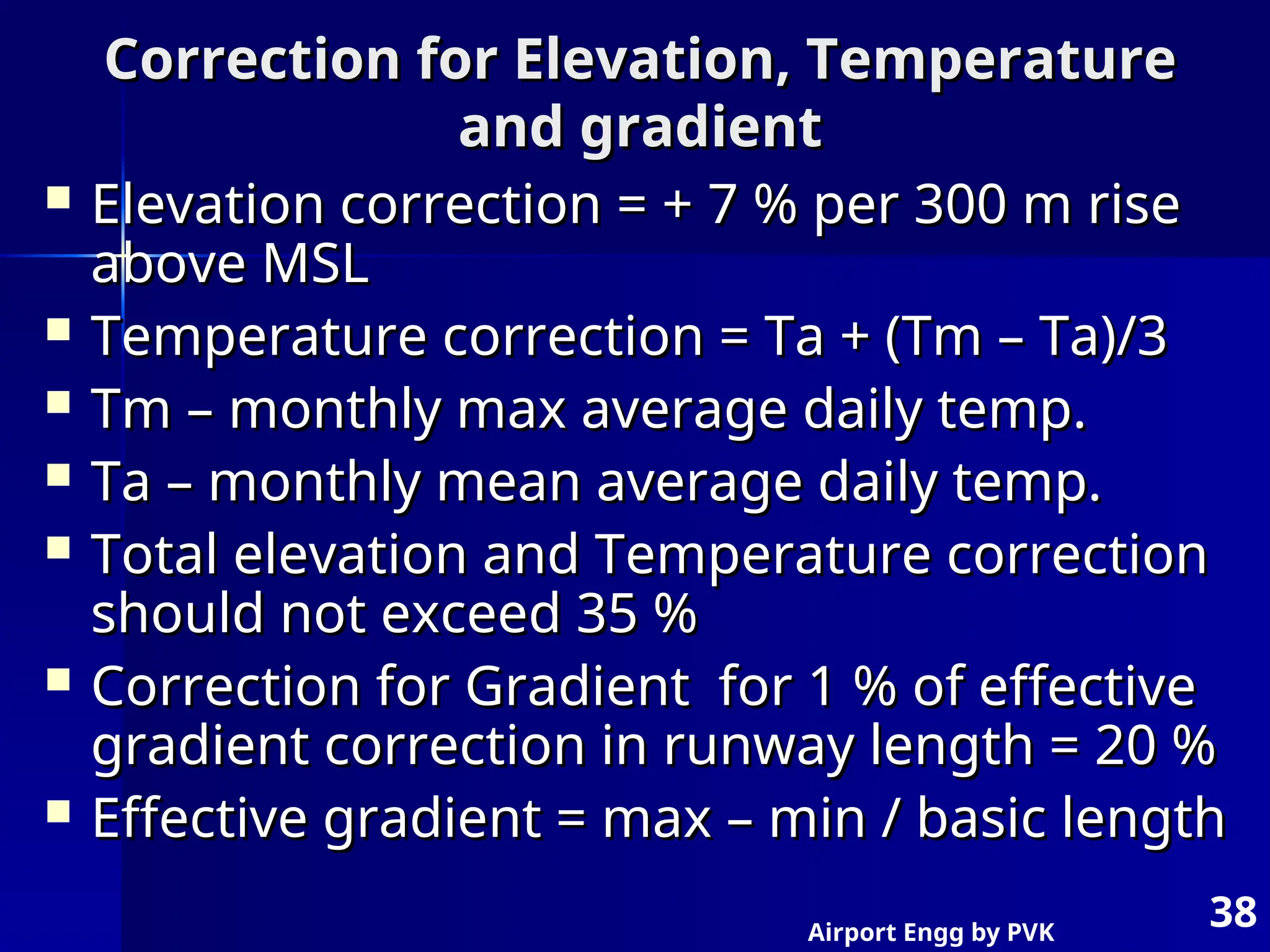 Airport Engg by PVK
38
Correction for Elevation, Temperature
Correction for Elevation, Temperature
and gradient
and gradient
 Elevation correction = + 7 % per 300 m rise
Elevation correction = + 7 % per 300 m rise
above MSL
above MSL
 Temperature correction = Ta + (Tm – Ta)/3
Temperature correction = Ta + (Tm – Ta)/3
 Tm – monthly max average daily temp.
Tm – monthly max average daily temp.
 Ta – monthly mean average daily temp.
Ta – monthly mean average daily temp.
 Total elevation and Temperature correction
Total elevation and Temperature correction
should not exceed 35 %
should not exceed 35 %
 Correction for Gradient for 1 % of effective
Correction for Gradient for 1 % of effective
gradient correction in runway length = 20 %
gradient correction in runway length = 20 %
 Effective gradient = max – min / basic length
Effective gradient = max – min / basic length
 