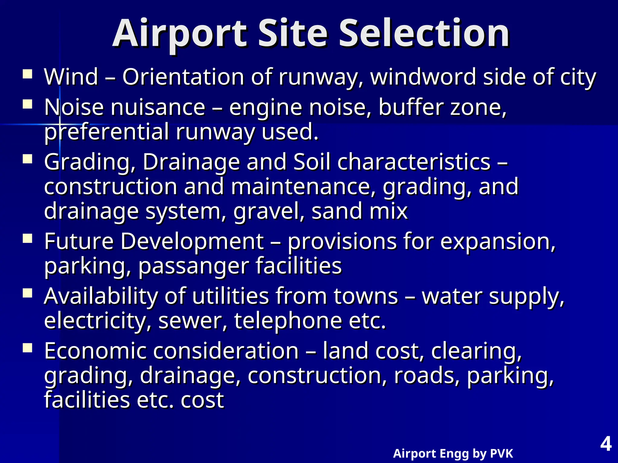 Airport Engg by PVK
4
Airport Site Selection
Airport Site Selection
 Wind – Orientation of runway, windword side of city
Wind – Orientation of runway, windword side of city
 Noise nuisance – engine noise, buffer zone,
Noise nuisance – engine noise, buffer zone,
preferential runway used.
preferential runway used.
 Grading, Drainage and Soil characteristics –
Grading, Drainage and Soil characteristics –
construction and maintenance, grading, and
construction and maintenance, grading, and
drainage system, gravel, sand mix
drainage system, gravel, sand mix
 Future Development – provisions for expansion,
Future Development – provisions for expansion,
parking, passanger facilities
parking, passanger facilities
 Availability of utilities from towns – water supply,
Availability of utilities from towns – water supply,
electricity, sewer, telephone etc.
electricity, sewer, telephone etc.
 Economic consideration – land cost, clearing,
Economic consideration – land cost, clearing,
grading, drainage, construction, roads, parking,
grading, drainage, construction, roads, parking,
facilities etc. cost
facilities etc. cost
 