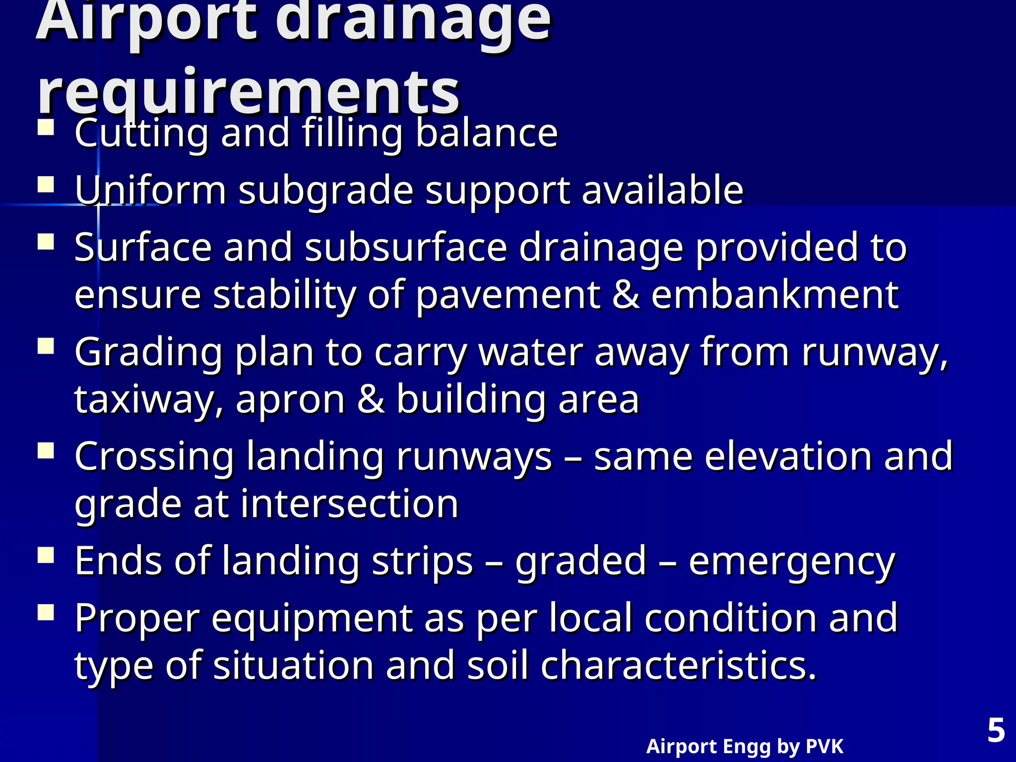 Airport Engg by PVK
5
Airport drainage
Airport drainage
requirements
requirements
 Cutting and filling balance
Cutting and filling balance
 Uniform subgrade support available
Uniform subgrade support available
 Surface and subsurface drainage provided to
Surface and subsurface drainage provided to
ensure stability of pavement & embankment
ensure stability of pavement & embankment
 Grading plan to carry water away from runway,
Grading plan to carry water away from runway,
taxiway, apron & building area
taxiway, apron & building area
 Crossing landing runways – same elevation and
Crossing landing runways – same elevation and
grade at intersection
grade at intersection
 Ends of landing strips – graded – emergency
Ends of landing strips – graded – emergency
 Proper equipment as per local condition and
Proper equipment as per local condition and
type of situation and soil characteristics.
type of situation and soil characteristics.
 