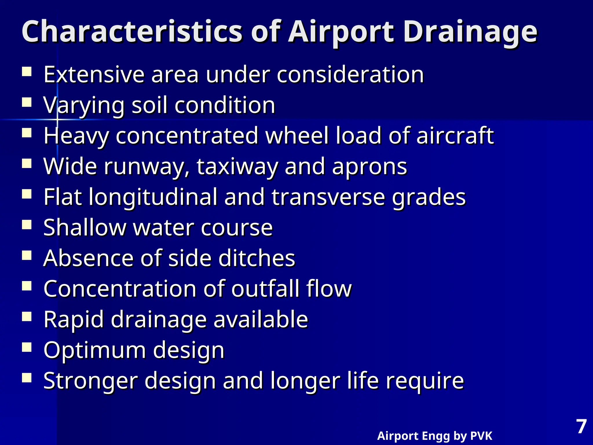 Airport Engg by PVK
7
Characteristics of Airport Drainage
Characteristics of Airport Drainage
 Extensive area under consideration
Extensive area under consideration
 Varying soil condition
Varying soil condition
 Heavy concentrated wheel load of aircraft
Heavy concentrated wheel load of aircraft
 Wide runway, taxiway and aprons
Wide runway, taxiway and aprons
 Flat longitudinal and transverse grades
Flat longitudinal and transverse grades
 Shallow water course
Shallow water course
 Absence of side ditches
Absence of side ditches
 Concentration of outfall flow
Concentration of outfall flow
 Rapid drainage available
Rapid drainage available
 Optimum design
Optimum design
 Stronger design and longer life require
Stronger design and longer life require
 