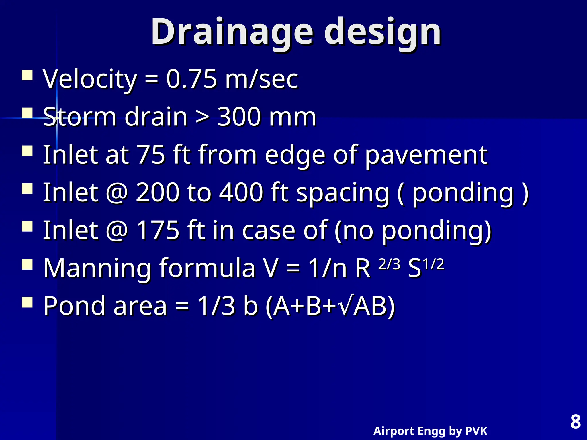 Airport Engg by PVK
8
Drainage design
Drainage design
 Velocity = 0.75 m/sec
Velocity = 0.75 m/sec
 Storm drain > 300 mm
Storm drain > 300 mm
 Inlet at 75 ft from edge of pavement
Inlet at 75 ft from edge of pavement
 Inlet @ 200 to 400 ft spacing ( ponding )
Inlet @ 200 to 400 ft spacing ( ponding )
 Inlet @ 175 ft in case of (no ponding)
Inlet @ 175 ft in case of (no ponding)
 Manning formula V = 1/n R
Manning formula V = 1/n R 2/3
2/3
S
S1/2
1/2
 Pond area = 1/3 b (A+B+ AB)
√
Pond area = 1/3 b (A+B+ AB)
√
 
