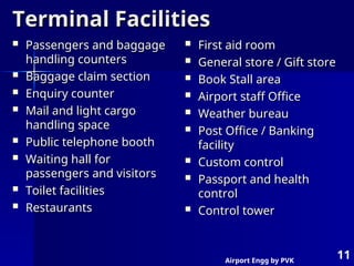 Airport Engg by PVK
11
Terminal Facilities
Terminal Facilities
 Passengers and baggage
Passengers and baggage
handling counters
handling counters
 Baggage claim section
Baggage claim section
 Enquiry counter
Enquiry counter
 Mail and light cargo
Mail and light cargo
handling space
handling space
 Public telephone booth
Public telephone booth
 Waiting hall for
Waiting hall for
passengers and visitors
passengers and visitors
 Toilet facilities
Toilet facilities
 Restaurants
Restaurants
 First aid room
First aid room
 General store / Gift store
General store / Gift store
 Book Stall area
Book Stall area
 Airport staff Office
Airport staff Office
 Weather bureau
Weather bureau
 Post Office / Banking
Post Office / Banking
facility
facility
 Custom control
Custom control
 Passport and health
Passport and health
control
control
 Control tower
Control tower
 