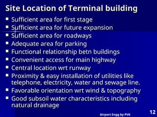Airport Engg by PVK
12
Site Location of Terminal building
Site Location of Terminal building
 Sufficient area for first stage
Sufficient area for first stage
 Sufficient area for future expansion
Sufficient area for future expansion
 Sufficient area for roadways
Sufficient area for roadways
 Adequate area for parking
Adequate area for parking
 Functional relationship betn buildings
Functional relationship betn buildings
 Convenient access for main highway
Convenient access for main highway
 Central location wrt runway
Central location wrt runway
 Proximity & easy installation of utilities like
Proximity & easy installation of utilities like
telephone, electricity, water and sewage line.
telephone, electricity, water and sewage line.
 Favorable orientation wrt wind & topography
Favorable orientation wrt wind & topography
 Good subsoil water characteristics including
Good subsoil water characteristics including
natural drainage
natural drainage
 