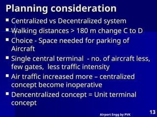 Airport Engg by PVK
13
Planning consideration
Planning consideration
 Centralized vs Decentralized system
Centralized vs Decentralized system
 Walking distances > 180 m change C to D
Walking distances > 180 m change C to D
 Choice - Space needed for parking of
Choice - Space needed for parking of
Aircraft
Aircraft
 Single central terminal - no. of aircraft less,
Single central terminal - no. of aircraft less,
few gates, less traffic intensity
few gates, less traffic intensity
 Air traffic increased more – centralized
Air traffic increased more – centralized
concept become inoperative
concept become inoperative
 Dencentralized concept = Unit terminal
Dencentralized concept = Unit terminal
concept
concept
 