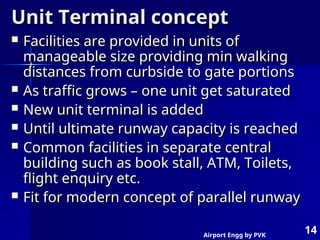 Airport Engg by PVK
14
Unit Terminal concept
Unit Terminal concept
 Facilities are provided in units of
Facilities are provided in units of
manageable size providing min walking
manageable size providing min walking
distances from curbside to gate portions
distances from curbside to gate portions
 As traffic grows – one unit get saturated
As traffic grows – one unit get saturated
 New unit terminal is added
New unit terminal is added
 Until ultimate runway capacity is reached
Until ultimate runway capacity is reached
 Common facilities in separate central
Common facilities in separate central
building such as book stall, ATM, Toilets,
building such as book stall, ATM, Toilets,
flight enquiry etc.
flight enquiry etc.
 Fit for modern concept of parallel runway
Fit for modern concept of parallel runway
 