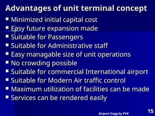 Airport Engg by PVK
15
Advantages of unit terminal concept
Advantages of unit terminal concept
 Minimized initial capital cost
Minimized initial capital cost
 Easy future expansion made
Easy future expansion made
 Suitable for Passengers
Suitable for Passengers
 Suitable for Administrative staff
Suitable for Administrative staff
 Easy managable size of unit operations
Easy managable size of unit operations
 No crowding possible
No crowding possible
 Suitable for commercial International airport
Suitable for commercial International airport
 Suitable for Modern Air traffic control
Suitable for Modern Air traffic control
 Maximum utilization of facilities can be made
Maximum utilization of facilities can be made
 Services can be rendered easily
Services can be rendered easily
 