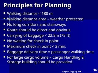 Airport Engg by PVK
16
Principles for Planning
Principles for Planning
 Walking distance < 180 m
Walking distance < 180 m
 Walking distance area – weather protected
Walking distance area – weather protected
 No long corridors and stairsways
No long corridors and stairsways
 Route should be direct and obvious
Route should be direct and obvious
 Carrying of baggage < 22.5m (75 ft)
Carrying of baggage < 22.5m (75 ft)
 No waiting for check in point
No waiting for check in point
 Maximum check in point < 3 min.
Maximum check in point < 3 min.
 Baggage delivery time = passenger walking time
Baggage delivery time = passenger walking time
 For large cargo volume – Cargo Handling &
For large cargo volume – Cargo Handling &
Storage building should be provided.
Storage building should be provided.
 