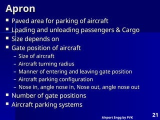 Airport Engg by PVK
21
Apron
Apron
 Paved area for parking of aircraft
Paved area for parking of aircraft
 Loading and unloading passengers & Cargo
Loading and unloading passengers & Cargo
 Size depends on
Size depends on
 Gate position of aircraft
Gate position of aircraft
– Size of aircraft
Size of aircraft
– Aircraft turning radius
Aircraft turning radius
– Manner of entering and leaving gate position
Manner of entering and leaving gate position
– Aircraft parking configuration
Aircraft parking configuration
– Nose in, angle nose in, Nose out, angle nose out
Nose in, angle nose in, Nose out, angle nose out
 Number of gate positions
Number of gate positions
 Aircraft parking systems
Aircraft parking systems
 
