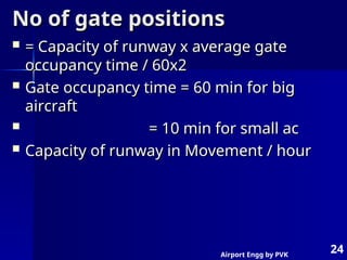 Airport Engg by PVK
24
No of gate positions
No of gate positions
 = Capacity of runway x average gate
= Capacity of runway x average gate
occupancy time / 60x2
occupancy time / 60x2
 Gate occupancy time = 60 min for big
Gate occupancy time = 60 min for big
aircraft
aircraft
 = 10 min for small ac
= 10 min for small ac
 Capacity of runway in Movement / hour
Capacity of runway in Movement / hour
 