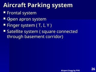 Airport Engg by PVK
26
Aircraft Parking system
Aircraft Parking system
 Frontal system
Frontal system
 Open apron system
Open apron system
 Finger system ( T, I, Y )
Finger system ( T, I, Y )
 Satellite system ( square connected
Satellite system ( square connected
through basement corridor)
through basement corridor)
 