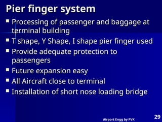 Airport Engg by PVK
29
Pier finger system
Pier finger system
 Processing of passenger and baggage at
Processing of passenger and baggage at
terminal building
terminal building
 T shape, Y Shape, I shape pier finger used
T shape, Y Shape, I shape pier finger used
 Provide adequate protection to
Provide adequate protection to
passengers
passengers
 Future expansion easy
Future expansion easy
 All Aircraft close to terminal
All Aircraft close to terminal
 Installation of short nose loading bridge
Installation of short nose loading bridge
 