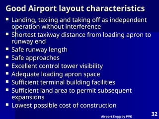 Airport Engg by PVK
32
Good Airport layout characteristics
Good Airport layout characteristics
 Landing, taxiing and taking off as independent
Landing, taxiing and taking off as independent
operation without interference
operation without interference
 Shortest taxiway distance from loading apron to
Shortest taxiway distance from loading apron to
runway end
runway end
 Safe runway length
Safe runway length
 Safe approaches
Safe approaches
 Excellent control tower visibility
Excellent control tower visibility
 Adequate loading apron space
Adequate loading apron space
 Sufficient terminal building facilities
Sufficient terminal building facilities
 Sufficient land area to permit subsequent
Sufficient land area to permit subsequent
expansions
expansions
 Lowest possible cost of construction
Lowest possible cost of construction
 