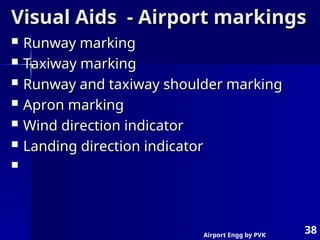 Airport Engg by PVK
38
Visual Aids - Airport markings
Visual Aids - Airport markings
 Runway marking
Runway marking
 Taxiway marking
Taxiway marking
 Runway and taxiway shoulder marking
Runway and taxiway shoulder marking
 Apron marking
Apron marking
 Wind direction indicator
Wind direction indicator
 Landing direction indicator
Landing direction indicator

 