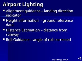 Airport Engg by PVK
46
Airport Lighting
Airport Lighting
 Alignment guidance – landing direction
Alignment guidance – landing direction
indicator
indicator
 Height information - ground reference
Height information - ground reference
data
data
 Distance Estimation – distance from
Distance Estimation – distance from
runway
runway
 Roll Guidance – angle of roll corrected
Roll Guidance – angle of roll corrected
 