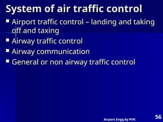 Airport Engg by PVK
56
System of air traffic control
System of air traffic control
 Airport traffic control – landing and taking
Airport traffic control – landing and taking
off and taxing
off and taxing
 Airway traffic control
Airway traffic control
 Airway communication
Airway communication
 General or non airway traffic control
General or non airway traffic control
 