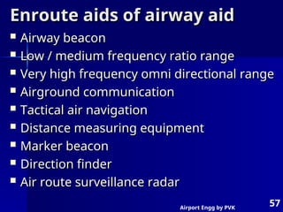 Airport Engg by PVK
57
Enroute aids of airway aid
Enroute aids of airway aid
 Airway beacon
Airway beacon
 Low / medium frequency ratio range
Low / medium frequency ratio range
 Very high frequency omni directional range
Very high frequency omni directional range
 Airground communication
Airground communication
 Tactical air navigation
Tactical air navigation
 Distance measuring equipment
Distance measuring equipment
 Marker beacon
Marker beacon
 Direction finder
Direction finder
 Air route surveillance radar
Air route surveillance radar
 