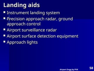 Airport Engg by PVK
58
Landing aids
Landing aids
 Instrument landing system
Instrument landing system
 Precision approach radar, ground
Precision approach radar, ground
approach control
approach control
 Airport surveillance radar
Airport surveillance radar
 Airport surface detection equipment
Airport surface detection equipment
 Approach lights
Approach lights
 