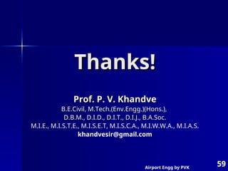 Airport Engg by PVK
59
Thanks!
Thanks!
Prof. P. V. Khandve
Prof. P. V. Khandve
B.E.Civil, M.Tech.(Env.Engg.)(Hons.),
B.E.Civil, M.Tech.(Env.Engg.)(Hons.),
D.B.M., D.I.D., D.I.T., D.I.J., B.A.Soc.
D.B.M., D.I.D., D.I.T., D.I.J., B.A.Soc.
M.I.E., M.I.S.T.E., M.I.S.E.T, M.I.S.C.A., M.I.W.W.A., M.I.A.S.
khandvesir@gmail.com
 