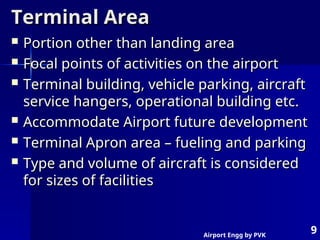 Airport Engg by PVK
9
Terminal Area
Terminal Area
 Portion other than landing area
Portion other than landing area
 Focal points of activities on the airport
Focal points of activities on the airport
 Terminal building, vehicle parking, aircraft
Terminal building, vehicle parking, aircraft
service hangers, operational building etc.
service hangers, operational building etc.
 Accommodate Airport future development
Accommodate Airport future development
 Terminal Apron area – fueling and parking
Terminal Apron area – fueling and parking
 Type and volume of aircraft is considered
Type and volume of aircraft is considered
for sizes of facilities
for sizes of facilities
 