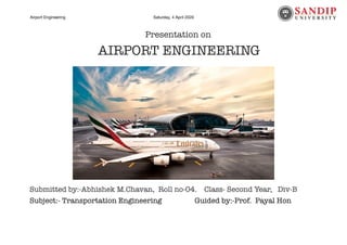 Airport Engineering Saturday, 4 April 2020 Page of1 28
Presentation on
AIRPORT ENGINEERING
Submitted by:-Abhishek M.Chavan, Roll no-04. Class- Second Year, Div-B
Subject:- Transportation Engineering		 	 Guided by:-Prof. Payal Hon
 