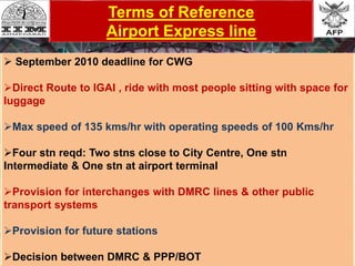 Terms of Reference
Airport Express line
 September 2010 deadline for CWG
Direct Route to IGAI , ride with most people sitting with space for
luggage
Max speed of 135 kms/hr with operating speeds of 100 Kms/hr
Four stn reqd: Two stns close to City Centre, One stn
Intermediate & One stn at airport terminal
Provision for interchanges with DMRC lines & other public
transport systems
Provision for future stations
Decision between DMRC & PPP/BOT
 