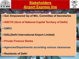 Stakeholders
Airport Express line
GoI- Empowered Gp of Min, Committee of Secretaries
GNCTD (Govt of National Capital Territory of Delhi)
DMRC
DIAL(Delhi International Airport Limited)
Private Finance/ Banks
Agencies/Departments according various clearances
Residents of Delhi
 