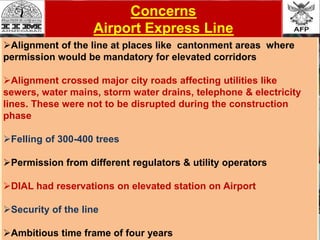 Concerns
Airport Express Line
Alignment of the line at places like cantonment areas where
permission would be mandatory for elevated corridors
Alignment crossed major city roads affecting utilities like
sewers, water mains, storm water drains, telephone & electricity
lines. These were not to be disrupted during the construction
phase
Felling of 300-400 trees
Permission from different regulators & utility operators
DIAL had reservations on elevated station on Airport
Security of the line
Ambitious time frame of four years
 
