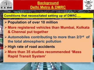 Reason
 Population of over 10 million
 More registered vehicles than Mumbai, Kolkata
& Chennai put together
 Automobiles contributing to more than 2/3rd of
the total atmospheric pollution
 High rate of road accidents
 More than 35 studies recommended ‘Mass
Rapid Transit System’
Background
Delhi Metro & DMRC
Conditions that necessitated setting up of DMRC….
 