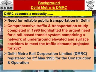  Need for reliable public transportation in Delhi
 Comprehensive traffic & transportation study
completed in 1990 highlighted the urgent need
for a rail-based transit system comprising a
network of underground elevated and surface
corridors to meet the traffic demand projected
for 2021
 Delhi Metro Rail Corporation Limited (DMRC)
registered on 3rd May 1995 for the Construction
& Operation
Background
Delhi Metro & DMRC
DMRC becomes a necessity……
 