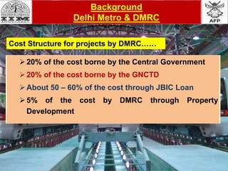 Background
Delhi Metro & DMRC
20% of the cost borne by the Central Government
20% of the cost borne by the GNCTD
About 50 – 60% of the cost through JBIC Loan
5% of the cost by DMRC through Property
Development
Cost Structure for projects by DMRC……
 