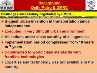 Challenges
 Biggest urban invention in transportation since
independence
 Executed in very difficult urban environment
 All actions under close scrutiny of all agencies
 Implementation period compressed from 10 years
to 7 years
 Constructed to world class standards with
frontline technologies
 Expertise and technology was not available in the
country
Background
Delhi Metro & DMRC
Challenges successfully negotiated by DMRC….
 