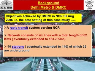 A rapid transit system serving NCR
 Network consists of six lines with a total length of 62
Kms ( eventually extended to 183.7 Kms)
 40 stations ( eventually extended to 140) of which 35
are underground
Background
Delhi Metro & DMRC
Objectives achieved by DMRC in NCR till Aug
2006 i.e. the date setting of this case study …..
 