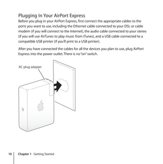 10 Chapter 1 Getting Started
Plugging In Your AirPort Express
Before you plug in your AirPort Express, first connect the appropriate cables to the
ports you want to use, including the Ethernet cable connected to your DSL or cable
modem (if you will connect to the Internet), the audio cable connected to your stereo
(if you will use AirTunes to play music from iTunes), and a USB cable connected to a
compatible USB printer (if you’ll print to a USB printer).
After you have connected the cables for all the devices you plan to use, plug AirPort
Express into the power outlet. There is no“on”switch.
AC plug adapter
 