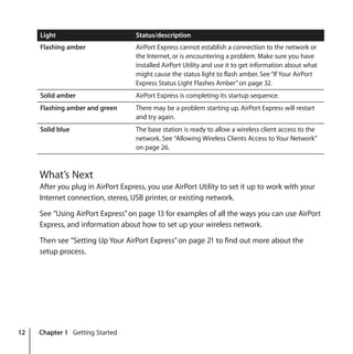 12 Chapter 1 Getting Started
What’s Next
After you plug in AirPort Express, you use AirPort Utility to set it up to work with your
Internet connection, stereo, USB printer, or existing network.
See “Using AirPort Express”on page 13 for examples of all the ways you can use AirPort
Express, and information about how to set up your wireless network.
Then see “Setting Up Your AirPort Express”on page 21 to find out more about the
setup process.
Flashing amber AirPort Express cannot establish a connection to the network or
the Internet, or is encountering a problem. Make sure you have
installed AirPort Utility and use it to get information about what
might cause the status light to flash amber. See“If Your AirPort
Express Status Light Flashes Amber”on page 32.
Solid amber AirPort Express is completing its startup sequence.
Flashing amber and green There may be a problem starting up. AirPort Express will restart
and try again.
Solid blue The base station is ready to allow a wireless client access to the
network. See “Allowing Wireless Clients Access to Your Network”
on page 26.
Light Status/description
 