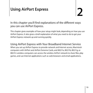 2
13
2 Using AirPort Express
In this chapter you’ll find explanations of the different ways
you can use AirPort Express.
This chapter gives examples of how your setup might look, depending on how you use
AirPort Express. It also gives a brief explanation of what you need to do to get your
AirPort Express network up and running quickly.
Using AirPort Express with Your Broadband Internet Service
When you set up AirPort Express to provide network and Internet access, Macintosh
computers with AirPort and AirPort Extreme Cards, and 802.11a, 802.11b, 802.11g, or
802.11n wireless computers can access the wireless AirPort network to share files, play
games, and use Internet applications such as web browsers and email applications.
 