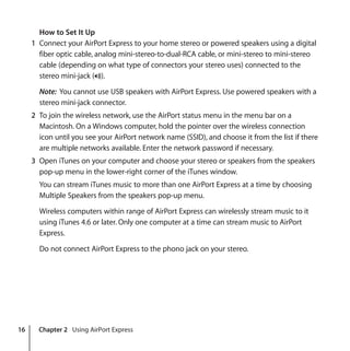 16 Chapter 2 Using AirPort Express
How to Set It Up
1 Connect your AirPort Express to your home stereo or powered speakers using a digital
fiber optic cable, analog mini-stereo-to-dual-RCA cable, or mini-stereo to mini-stereo
cable (depending on what type of connectors your stereo uses) connected to the
stereo mini-jack (-).
Note: You cannot use USB speakers with AirPort Express. Use powered speakers with a
stereo mini-jack connector.
2 To join the wireless network, use the AirPort status menu in the menu bar on a
Macintosh. On a Windows computer, hold the pointer over the wireless connection
icon until you see your AirPort network name (SSID), and choose it from the list if there
are multiple networks available. Enter the network password if necessary.
3 Open iTunes on your computer and choose your stereo or speakers from the speakers
pop-up menu in the lower-right corner of the iTunes window.
You can stream iTunes music to more than one AirPort Express at a time by choosing
Multiple Speakers from the speakers pop-up menu.
Wireless computers within range of AirPort Express can wirelessly stream music to it
using iTunes 4.6 or later. Only one computer at a time can stream music to AirPort
Express.
Do not connect AirPort Express to the phono jack on your stereo.
 